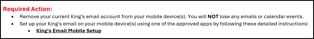 Required Action: •	Sign out of your King's email on your mobile device(s). You will NOT lose any emails or calendar events. •	Sign back in to your King's email on your mobile device(s) using one of the approved apps.